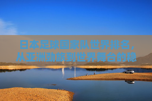 日本足球国家队世界排名,从亚洲劲旅到世界舞台的稳步攀升,日本足球,从亚洲劲旅到世界舞台的稳步攀升