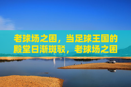 老球场之困,当足球王国的殿堂日渐斑驳,老球场之困,足球殿堂的斑驳