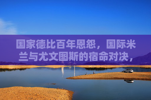 国家德比百年恩怨，国际米兰与尤文图斯的宿命对决，国家德比百年恩怨，国际米兰与尤文图斯的宿命对决