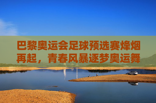 巴黎奥运会足球预选赛烽烟再起,青春风暴逐梦奥运舞台,巴黎奥运足球预选赛,青春风暴再燃奥运梦
