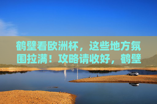 鹤壁看欧洲杯,这些地方氛围拉满!攻略请收好,鹤壁看欧洲杯氛围拉满!观赛攻略收好