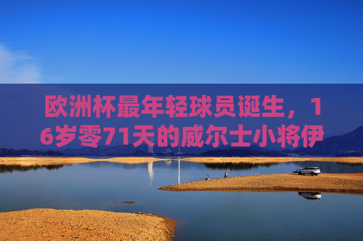 欧洲杯最年轻球员诞生,16岁零71天的威尔士小将伊森·亨普森,欧洲杯最年轻球员诞生,16岁零71天威尔士小将伊森·亨普森