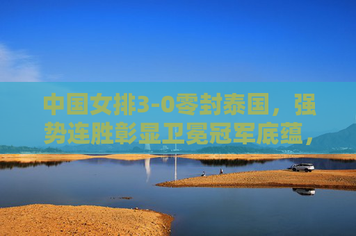 中国女排3-0零封泰国,强势连胜彰显卫冕冠军底蕴,中国女排零封泰国强势连胜 彰显卫冕冠军底蕴