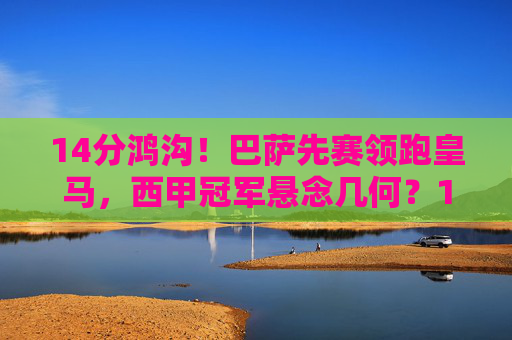 14分鸿沟！巴萨先赛领跑皇马，西甲冠军悬念几何？14分鸿沟！巴萨领跑皇马，西甲冠军悬念几何？