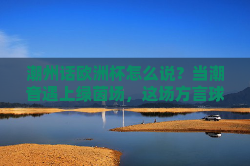 潮州话欧洲杯怎么说?当潮音遇上绿茵场,这场方言球赛更燃!潮音遇上绿茵场!潮州话欧洲杯方言球赛更燃