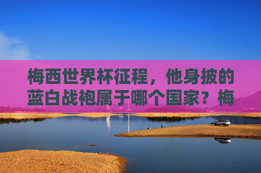 梅西世界杯征程,他身披的蓝白战袍属于哪个国家?梅西世界杯征程,蓝白战袍属于哪个国家?