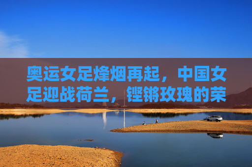 奥运女足烽烟再起，中国女足迎战荷兰，铿锵玫瑰的荣耀之战，铿锵玫瑰奥运荣耀战，中国女足迎战荷兰