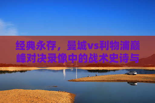 经典永存，曼城vs利物浦巅峰对决录像中的战术史诗与足球激情，曼城vs利物浦巅峰对决，战术史诗与足球激情的经典永存