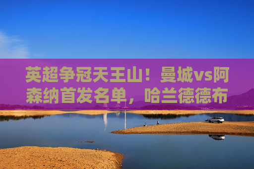 英超争冠天王山！曼城vs阿森纳首发名单，哈兰德德布劳内领衔，枪手双核冲击蓝月主场，英超争冠天王山！曼城vs阿森纳首发，哈德布领衔，枪手双核冲击蓝月