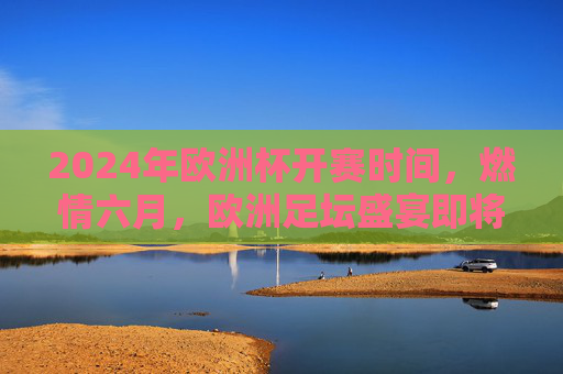 2024年欧洲杯开赛时间,燃情六月,欧洲足坛盛宴即将开启!2024欧洲杯燃情六月开赛,欧洲足坛盛宴启幕