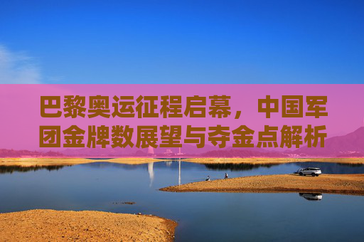 巴黎奥运征程启幕,中国军团金牌数展望与夺金点解析,巴黎奥运启幕,中国军团金牌展望与夺金点解析
