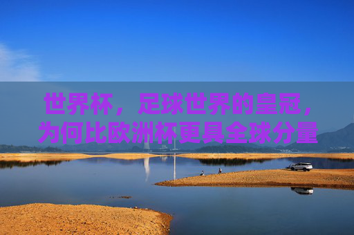 世界杯,足球世界的皇冠,为何比欧洲杯更具全球分量?世界杯,足球皇冠的全球分量缘何超越欧洲杯?