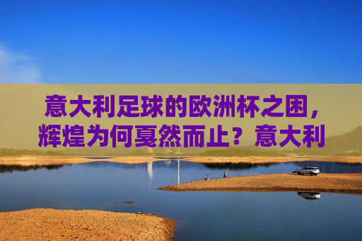 意大利足球的欧洲杯之困,辉煌为何戛然而止?意大利足球欧洲杯,辉煌戛然而止的困境
