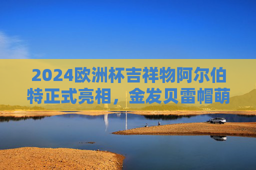 2024欧洲杯吉祥物阿尔伯特正式亮相,金发贝雷帽萌化全球,承载足球梦想,金发贝雷帽萌化全球!2024欧洲杯吉祥物阿尔伯特亮相,承载足球梦想