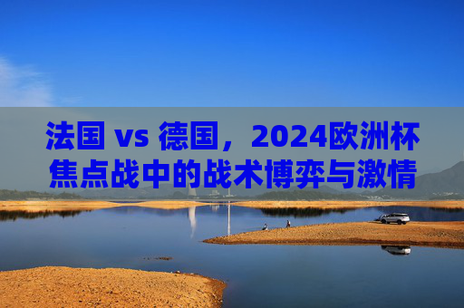 法国 vs 德国，2024欧洲杯焦点战中的战术博弈与激情碰撞，2024欧洲杯焦点战，法国vs德国的战术博弈与激情碰撞