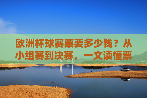 欧洲杯球赛票要多少钱?从小组赛到决赛,一文读懂票价全貌,欧洲杯票价全貌,从小组赛到决赛