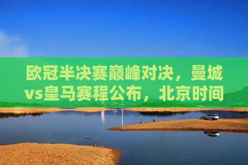 欧冠半决赛巅峰对决,曼城vs皇马赛程公布,北京时间22:00点燃欧战烽火,欧冠半决赛巅峰对决,曼城vs皇马,22:00欧战烽火点燃