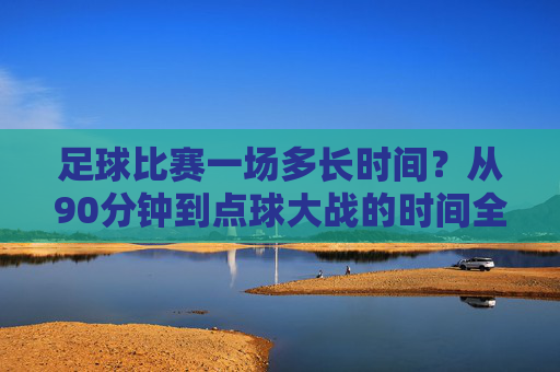 足球比赛一场多长时间?从90分钟到点球大战的时间全解,足球比赛时间全解,从90分钟常规到点球大战
