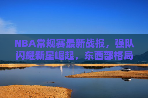 NBA常规赛最新战报，强队闪耀新星崛起，东西部格局再起波澜，NBA常规赛最新战报，强队闪耀新星崛起，东西部格局再起波澜