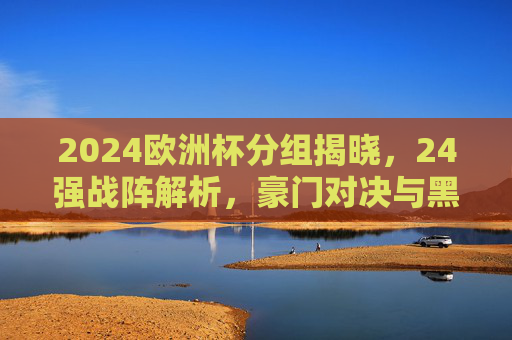 2024欧洲杯分组揭晓,24强战阵解析,豪门对决与黑马潜藏,2024欧洲杯分组揭晓,24强战阵解析,豪门对决黑马潜藏