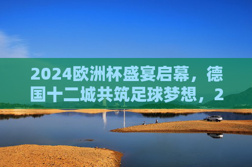 2024欧洲杯盛宴启幕,德国十二城共筑足球梦想,2024欧洲杯盛宴启幕,德国十二城共筑足球梦想