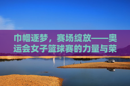 巾帼逐梦，赛场绽放——奥运会女子篮球赛的力量与荣光，奥运巾帼逐梦，篮球赛场绽荣光