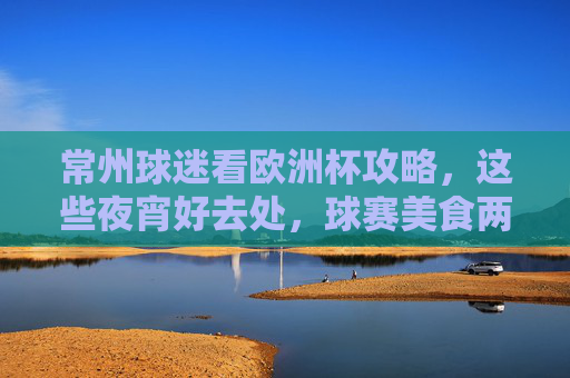 常州球迷看欧洲杯攻略,这些夜宵好去处,球赛美食两不误!常州球迷欧洲杯夜宵攻略,球赛美食两不误!