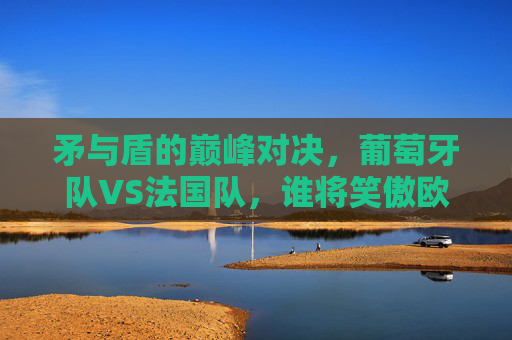 矛与盾的巅峰对决，葡萄牙队VS法国队，谁将笑傲欧洲之巅？葡萄牙VS法国，矛与盾巅峰对决，谁将问鼎欧洲之巅？