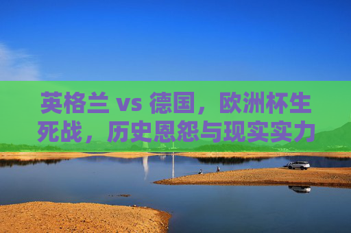 英格兰 vs 德国,欧洲杯生死战,历史恩怨与现实实力的终极较量,英格兰VS德国,欧洲杯生死战,历史恩怨与现实实力的终极对决