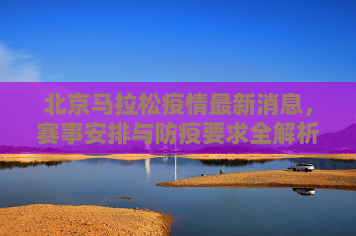 北京马拉松疫情最新消息,赛事安排与防疫要求全解析,北京马拉松疫情最新消息,赛事安排与防疫要求全解析