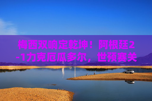 梅西双响定乾坤！阿根廷2-1力克厄瓜多尔，世预赛关键三分紧握晋级主动权，梅西双响定乾坤！阿根廷2-1力克厄瓜多尔，世预赛关键三分紧握晋级主动权