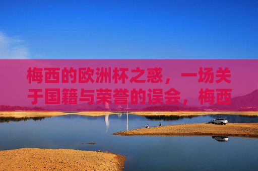 梅西的欧洲杯之惑,一场关于国籍与荣誉的误会,梅西的欧洲杯之惑,国籍与荣誉的误会