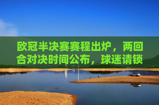 欧冠半决赛赛程出炉，两回合对决时间公布，球迷请锁定这些时刻！欧冠半决赛赛程出炉，两回合时间公布，球迷速速锁定