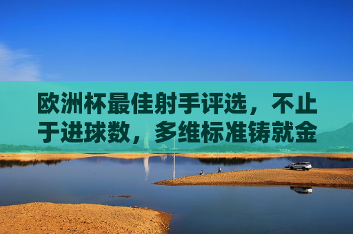 欧洲杯最佳射手评选,不止于进球数,多维标准铸就金靴传奇,欧洲杯最佳射手评选,多维标准铸就金靴传奇