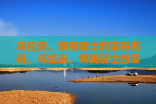 乌拉圭，南美瑞士的富裕密码，乌拉圭，南美瑞士的富裕密码