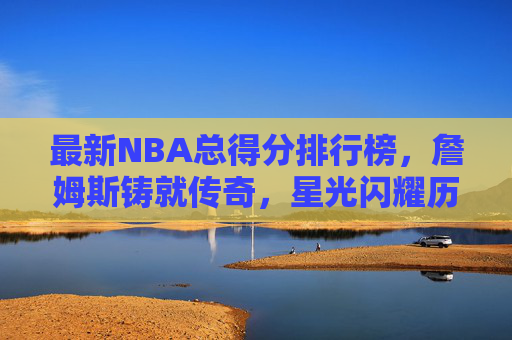 最新NBA总得分排行榜,詹姆斯铸就传奇,星光闪耀历史长河,NBA总得分榜,詹姆斯铸就传奇,星光闪耀历史