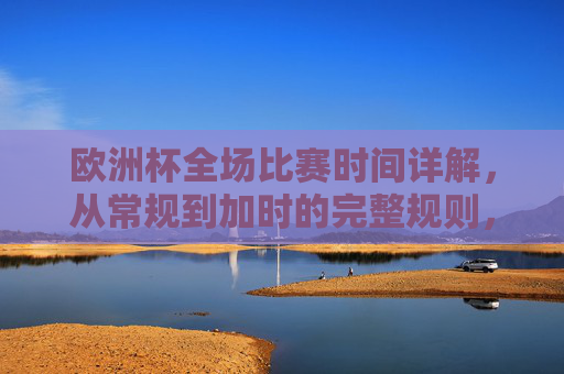 欧洲杯全场比赛时间详解,从常规到加时的完整规则,欧洲杯全场比赛时间详解,常规到加时的完整规则