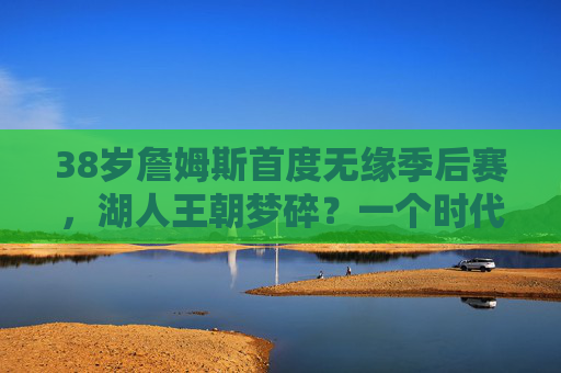 38岁詹姆斯首度无缘季后赛,湖人王朝梦碎?一个时代的落幕与新生,詹姆斯首度无缘季后赛,湖人王朝落幕与新生
