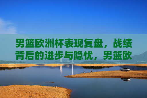 男篮欧洲杯表现复盘,战绩背后的进步与隐忧,男篮欧洲杯复盘,战绩背后的进步与隐忧