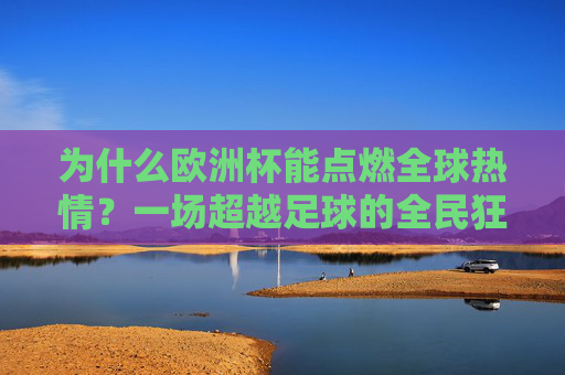 为什么欧洲杯能点燃全球热情?一场超越足球的全民狂欢,欧洲杯,一场超越足球的全民狂欢