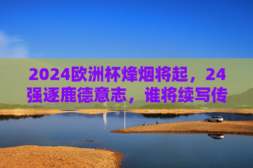 2024欧洲杯烽烟将起，24强逐鹿德意志，谁将续写传奇？2024欧洲杯烽烟再起，24强逐鹿德意志，传奇待续