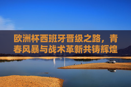 欧洲杯西班牙晋级之路,青春风暴与战术革新共铸辉煌,青春风暴与战术革新,西班牙欧洲杯晋级铸辉煌