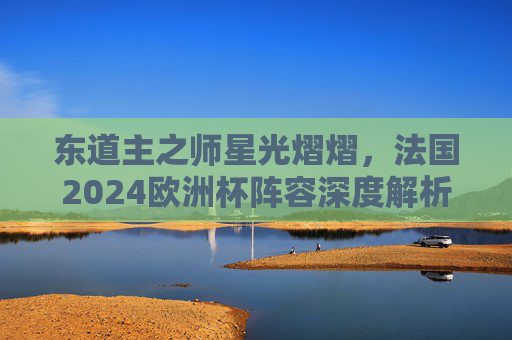 东道主之师星光熠熠,法国2024欧洲杯阵容深度解析,法国2024欧洲杯东道主阵容,星光熠熠深度解析