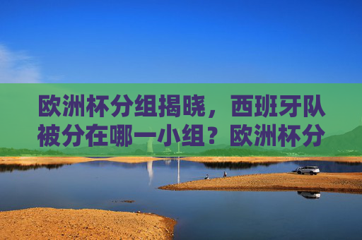 欧洲杯分组揭晓，西班牙队被分在哪一小组？欧洲杯分组揭晓，西班牙队分在哪一小组？