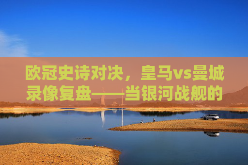 欧冠史诗对决,皇马vs曼城录像复盘——当银河战舰的韧性遇上蓝月军团的精密,欧冠史诗对决复盘,皇马韧性遇上曼城精密——银河战舰与蓝月军团的巅峰碰撞