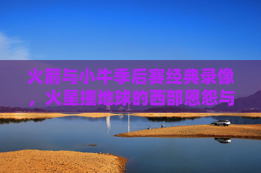火箭与小牛季后赛经典录像，火星撞地球的西部恩怨与青春记忆，火箭小牛季后赛经典，火星撞地球的西部恩怨与青春记忆