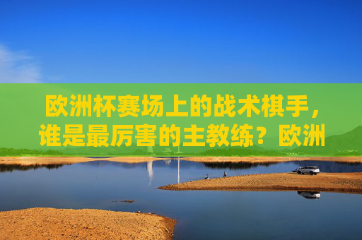欧洲杯赛场上的战术棋手,谁是最厉害的主教练?欧洲杯战术棋手,谁是最强主教练?