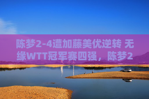 陈梦2-4遭加藤美优逆转 无缘WTT冠军赛四强,陈梦2-4遭加藤美优逆转 无缘WTT冠军赛四强