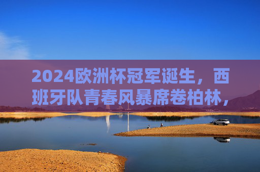 2024欧洲杯冠军诞生，西班牙队青春风暴席卷柏林，捧起德劳内杯，2024欧洲杯西班牙青春风暴席卷柏林捧起德劳内杯