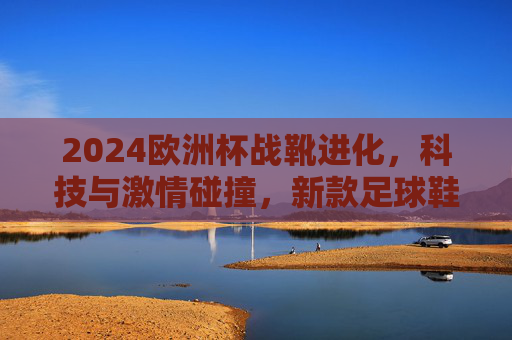 2024欧洲杯战靴进化，科技与激情碰撞，新款足球鞋如何 redefine 绿茵场速度与力量？2024欧洲杯战靴进化，科技与激情碰撞，重定义绿茵速度与力量